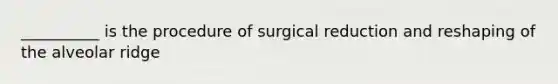 __________ is the procedure of surgical reduction and reshaping of the alveolar ridge