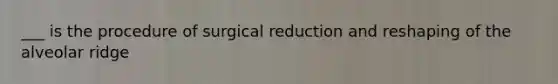 ___ is the procedure of surgical reduction and reshaping of the alveolar ridge