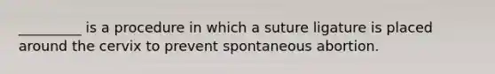 _________ is a procedure in which a suture ligature is placed around the cervix to prevent spontaneous abortion.