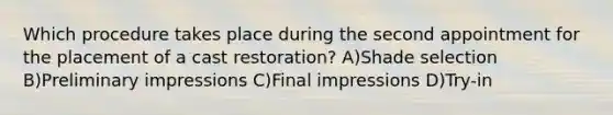 Which procedure takes place during the second appointment for the placement of a cast restoration? A)Shade selection B)Preliminary impressions C)Final impressions D)Try-in