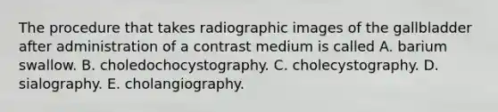 The procedure that takes radiographic images of the gallbladder after administration of a contrast medium is called A. barium swallow. B. choledochocystography. C. cholecystography. D. sialography. E. cholangiography.