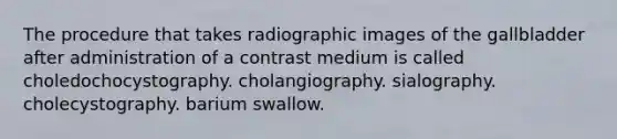 The procedure that takes radiographic images of the gallbladder after administration of a contrast medium is called choledochocystography. cholangiography. sialography. cholecystography. barium swallow.