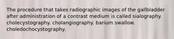 The procedure that takes radiographic images of the gallbladder after administration of a contrast medium is called sialography. cholecystography. cholangiography. barium swallow. choledochocystography.