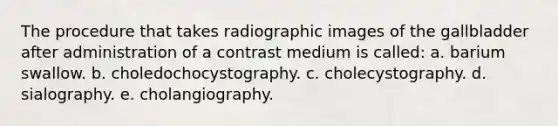 The procedure that takes radiographic images of the gallbladder after administration of a contrast medium is called: a. barium swallow. b. choledochocystography. c. cholecystography. d. sialography. e. cholangiography.