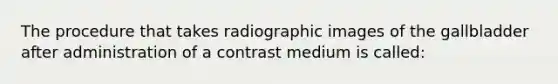 The procedure that takes radiographic images of the gallbladder after administration of a contrast medium is called: