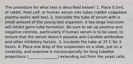 The procedure for what test is described below? 1. Place 0.5mL of rabbit, fetal calf, or human serum into tubes (rabbit coagulase plasma works well too). 2. Inoculate the tube of serum with a small amount of the young test organism. A too-large inoculum will inhibit germ tube formation. Be sure to set up positive and negative controls, particularly if human serum is to be used, to ensure that the serum doesn't possess anti-Candida antibodies and other inhibitory factors. 3. Incubate the tube at 37 C for 3 hours. 4. Place one drop of the suspension on a slide, put on a coverslip, and examine it microscopically for long tubelike projections (_______ ________) extending out from the yeast cells.