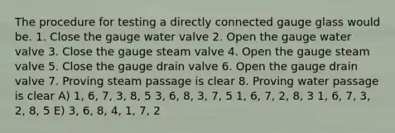 The procedure for testing a directly connected gauge glass would be. 1. Close the gauge water valve 2. Open the gauge water valve 3. Close the gauge steam valve 4. Open the gauge steam valve 5. Close the gauge drain valve 6. Open the gauge drain valve 7. Proving steam passage is clear 8. Proving water passage is clear A) 1, 6, 7, 3, 8, 5 3, 6, 8, 3, 7, 5 1, 6, 7, 2, 8, 3 1, 6, 7, 3, 2, 8, 5 E) 3, 6, 8, 4, 1, 7, 2