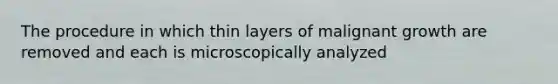 The procedure in which thin layers of malignant growth are removed and each is microscopically analyzed