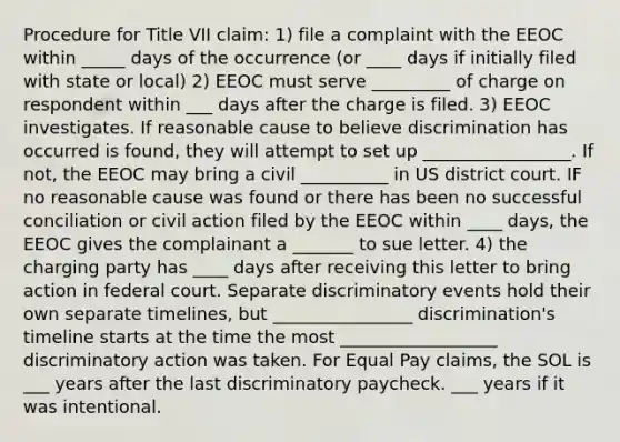 Procedure for Title VII claim: 1) file a complaint with the EEOC within _____ days of the occurrence (or ____ days if initially filed with state or local) 2) EEOC must serve _________ of charge on respondent within ___ days after the charge is filed. 3) EEOC investigates. If reasonable cause to believe discrimination has occurred is found, they will attempt to set up _________________. If not, the EEOC may bring a civil __________ in US district court. IF no reasonable cause was found or there has been no successful conciliation or civil action filed by the EEOC within ____ days, the EEOC gives the complainant a _______ to sue letter. 4) the charging party has ____ days after receiving this letter to bring action in federal court. Separate discriminatory events hold their own separate timelines, but ________________ discrimination's timeline starts at the time the most __________________ discriminatory action was taken. For Equal Pay claims, the SOL is ___ years after the last discriminatory paycheck. ___ years if it was intentional.