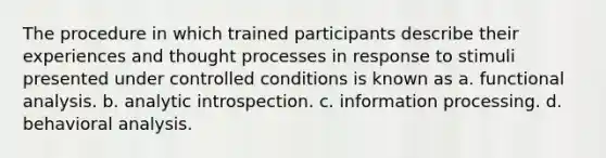 The procedure in which trained participants describe their experiences and thought processes in response to stimuli presented under controlled conditions is known as a. functional analysis. b. analytic introspection. c. information processing. d. behavioral analysis.