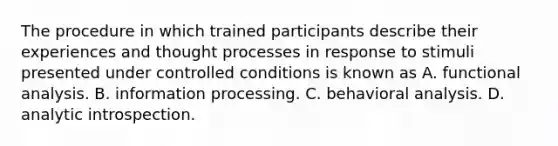 The procedure in which trained participants describe their experiences and thought processes in response to stimuli presented under controlled conditions is known as A. functional analysis. B. information processing. C. behavioral analysis. D. analytic introspection.