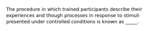 The procedure in which trained participants describe their experiences and though processes in response to stimuli presented under controlled conditions is known as _____.