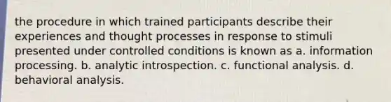 the procedure in which trained participants describe their experiences and thought processes in response to stimuli presented under controlled conditions is known as a. information processing. b. analytic introspection. c. functional analysis. d. behavioral analysis.