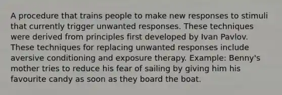 A procedure that trains people to make new responses to stimuli that currently trigger unwanted responses. These techniques were derived from principles first developed by Ivan Pavlov. These techniques for replacing unwanted responses include aversive conditioning and exposure therapy. Example: Benny's mother tries to reduce his fear of sailing by giving him his favourite candy as soon as they board the boat.