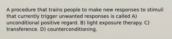 A procedure that trains people to make new responses to stimuli that currently trigger unwanted responses is called A) unconditional positive regard. B) light exposure therapy. C) transference. D) counterconditioning.