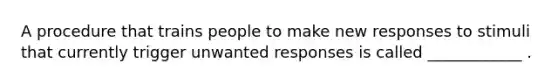 A procedure that trains people to make new responses to stimuli that currently trigger unwanted responses is called ____________ .