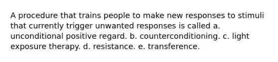 A procedure that trains people to make new responses to stimuli that currently trigger unwanted responses is called a. unconditional positive regard. b. counterconditioning. c. light exposure therapy. d. resistance. e. transference.