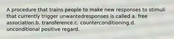 A procedure that trains people to make new responses to stimuli that currently trigger unwantedresponses is called a. free association.b. transference.c. counterconditioning.d. unconditional positive regard.