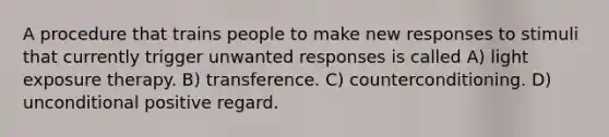 A procedure that trains people to make new responses to stimuli that currently trigger unwanted responses is called A) light exposure therapy. B) transference. C) counterconditioning. D) unconditional positive regard.