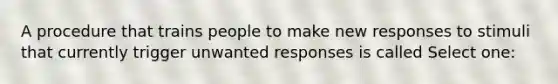 A procedure that trains people to make new responses to stimuli that currently trigger unwanted responses is called Select one: