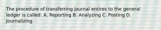 The procedure of transferring journal entires to the general ledger is called: A. Reporting B. Analyzing C. Posting D. Journalizing