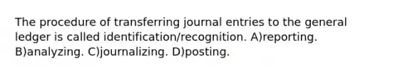 The procedure of transferring journal entries to the general ledger is called identification/recognition. A)reporting. B)analyzing. C)journalizing. D)posting.