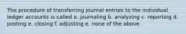 The procedure of transferring journal entries to the individual ledger accounts is called a. journaling b. analyzing c. reporting d. posting e. closing f. adjusting e. none of the above