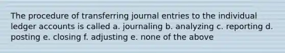 The procedure of transferring journal entries to the individual ledger accounts is called a. journaling b. analyzing c. reporting d. posting e. closing f. adjusting e. none of the above