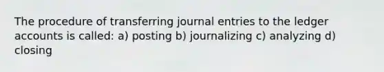 The procedure of transferring journal entries to the ledger accounts is called: a) posting b) journalizing c) analyzing d) closing