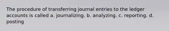 The procedure of transferring journal entries to the ledger accounts is called a. journalizing. b. analyzing. c. reporting. d. posting