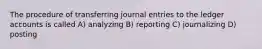 The procedure of transferring journal entries to the ledger accounts is called A) analyzing B) reporting C) journalizing D) posting