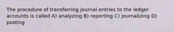 The procedure of transferring journal entries to the ledger accounts is called A) analyzing B) reporting C) journalizing D) posting