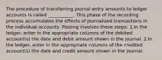 The procedure of transferring journal entry amounts to ledger accounts is called ___________. This phase of the recording process accumulates the effects of journalized transactions in the individual accounts. Posting involves these steps: 1.In the ledger, enter in the appropriate columns of the debited account(s) the date and debit amount shown in the journal. 2.In the ledger, enter in the appropriate columns of the credited account(s) the date and credit amount shown in the journal.