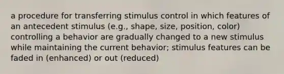 a procedure for transferring stimulus control in which features of an antecedent stimulus (e.g., shape, size, position, color) controlling a behavior are gradually changed to a new stimulus while maintaining the current behavior; stimulus features can be faded in (enhanced) or out (reduced)