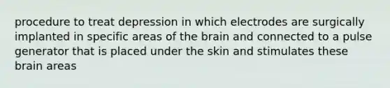 procedure to treat depression in which electrodes are surgically implanted in specific areas of the brain and connected to a pulse generator that is placed under the skin and stimulates these brain areas