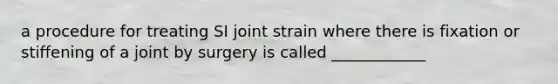 a procedure for treating SI joint strain where there is fixation or stiffening of a joint by surgery is called ____________