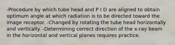 -Procedure by which tube head and P I D are aligned to obtain optimum angle at which radiation is to be directed toward the image receptor. -Changed by rotating the tube head horizontally and vertically. -Determining correct direction of the x-ray beam in the horizontal and vertical planes requires practice.