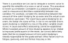 There is a procedure we can use to compute a numeric value to quantify the reliability of a score or set of scores. This procedure is known as correlation. Correlation is a statistical technique used to measure and describe a relationship between two variables. For example, consider the relationship between the amount of time spent studying for an exam and the actual score achieved on said exam. The more hours spent studying for an exam, the better the score will be. A rise in one variable (hours spent studying) is related to a rise on the other variable (exam score). A cause-and-effect relationship cannot be established. While increased amount of time studying appears to be related to improved performance on the exam, we cannot definitively state that the increased amount of time spent studying is directly responsible for the grade earned. Other factors such as fatigue, guessing, and test format may play a role.