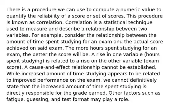 There is a procedure we can use to compute a numeric value to quantify the reliability of a score or set of scores. This procedure is known as correlation. Correlation is a statistical technique used to measure and describe a relationship between two variables. For example, consider the relationship between the amount of time spent studying for an exam and the actual score achieved on said exam. The more hours spent studying for an exam, the better the score will be. A rise in one variable (hours spent studying) is related to a rise on the other variable (exam score). A cause-and-effect relationship cannot be established. While increased amount of time studying appears to be related to improved performance on the exam, we cannot definitively state that the increased amount of time spent studying is directly responsible for the grade earned. Other factors such as fatigue, guessing, and test format may play a role.