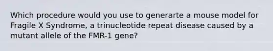 Which procedure would you use to generarte a mouse model for Fragile X Syndrome, a trinucleotide repeat disease caused by a mutant allele of the FMR-1 gene?