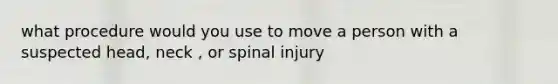 what procedure would you use to move a person with a suspected head, neck , or spinal injury