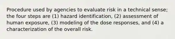 Procedure used by agencies to evaluate risk in a technical sense; the four steps are (1) hazard identification, (2) assessment of human exposure, (3) modeling of the dose responses, and (4) a characterization of the overall risk.