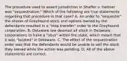 The procedure used to assert jurisdiction in Shaffer v. Heitner was "sequestration." Which of the following are true statements regarding that procedure in that case? A. An order to "sequester" the shares of Greyhound stock and options owned by the defendants resulted in a "stop transfer" order to the Greyhound corporation. B. Delaware law deemed all stock in Delaware corporations to have a "situs" within the state, which meant that it was "located" in Delaware. C. The effect of the sequestration order was that the defendants would be unable to sell the stock they owned while the action was pending. D. All of the above statements are correct.