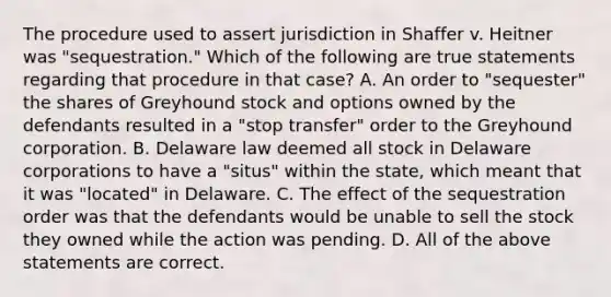 The procedure used to assert jurisdiction in Shaffer v. Heitner was "sequestration." Which of the following are true statements regarding that procedure in that case? A. An order to "sequester" the shares of Greyhound stock and options owned by the defendants resulted in a "stop transfer" order to the Greyhound corporation. B. Delaware law deemed all stock in Delaware corporations to have a "situs" within the state, which meant that it was "located" in Delaware. C. The effect of the sequestration order was that the defendants would be unable to sell the stock they owned while the action was pending. D. All of the above statements are correct.