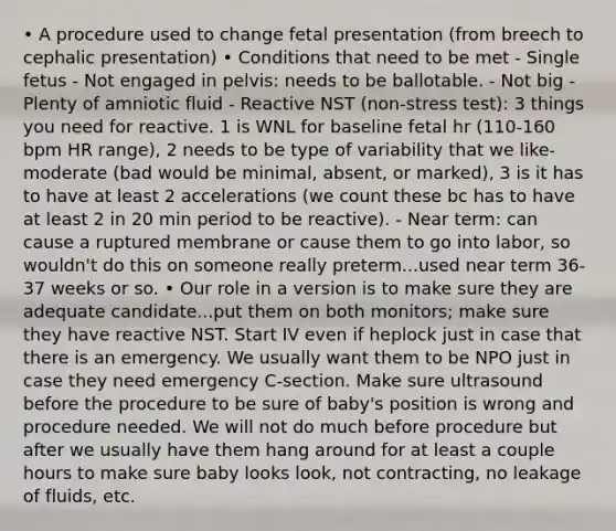 • A procedure used to change fetal presentation (from breech to cephalic presentation) • Conditions that need to be met - Single fetus - Not engaged in pelvis: needs to be ballotable. - Not big - Plenty of amniotic fluid - Reactive NST (non-stress test): 3 things you need for reactive. 1 is WNL for baseline fetal hr (110-160 bpm HR range), 2 needs to be type of variability that we like- moderate (bad would be minimal, absent, or marked), 3 is it has to have at least 2 accelerations (we count these bc has to have at least 2 in 20 min period to be reactive). - Near term: can cause a ruptured membrane or cause them to go into labor, so wouldn't do this on someone really preterm...used near term 36-37 weeks or so. • Our role in a version is to make sure they are adequate candidate...put them on both monitors; make sure they have reactive NST. Start IV even if heplock just in case that there is an emergency. We usually want them to be NPO just in case they need emergency C-section. Make sure ultrasound before the procedure to be sure of baby's position is wrong and procedure needed. We will not do much before procedure but after we usually have them hang around for at least a couple hours to make sure baby looks look, not contracting, no leakage of fluids, etc.