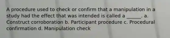 A procedure used to check or confirm that a manipulation in a study had the effect that was intended is called a ______. a. Construct corroboration b. Participant procedure c. Procedural confirmation d. Manipulation check