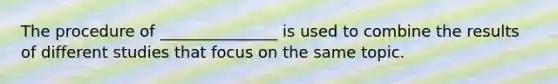 The procedure of _______________ is used to combine the results of different studies that focus on the same topic.