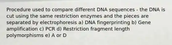 Procedure used to compare different DNA sequences - the DNA is cut using the same restriction enzymes and the pieces are separated by electrophoresis a) DNA fingerprinting b) Gene amplification c) PCR d) Restriction fragment length polymorphisms e) A or D