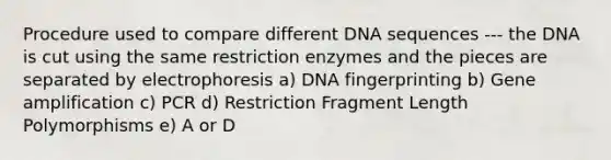 Procedure used to compare different DNA sequences --- the DNA is cut using the same restriction enzymes and the pieces are separated by electrophoresis a) DNA fingerprinting b) Gene amplification c) PCR d) Restriction Fragment Length Polymorphisms e) A or D