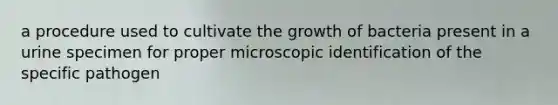 a procedure used to cultivate the growth of bacteria present in a urine specimen for proper microscopic identification of the specific pathogen